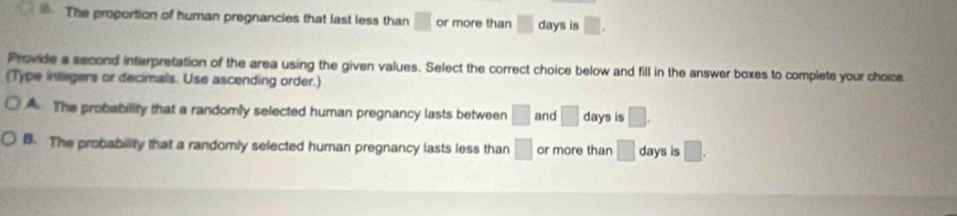 The proportion of human pregnancies that last less than □ or more than □ days is □. 
Provide a second interpretation of the area using the given values. Select the correct choice below and fill in the answer boxes to complete your choice
(Type intisgers or decimals. Use ascending order.)
A. The probability that a randomly selected human pregnancy lasts between □ and □ days is □.
B. The probability that a randomly selected human pregnancy lasts less than □ or more than □ days is □.