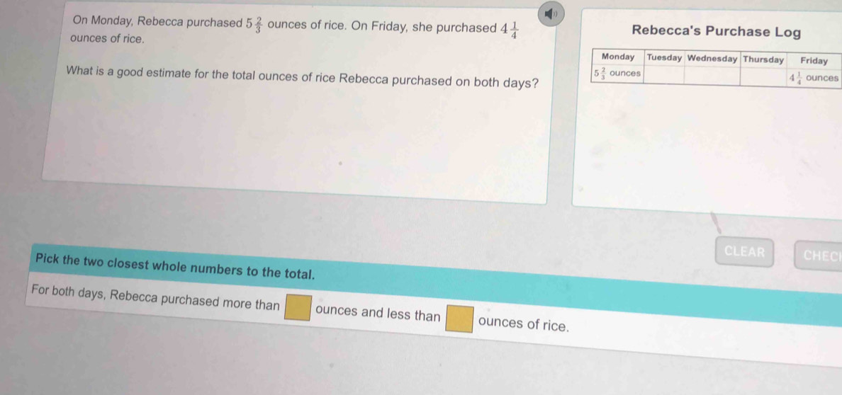 On Monday, Rebecca purchased 5 2/3  ounces of rice. On Friday, she purchased 4 1/4  Rebecca's Purchase Log
ounces of rice. 
What is a good estimate for the total ounces of rice Rebecca purchased on both days?
CLEAR CHECl
Pick the two closest whole numbers to the total.
For both days, Rebecca purchased more than ounces and less than ounces of rice.