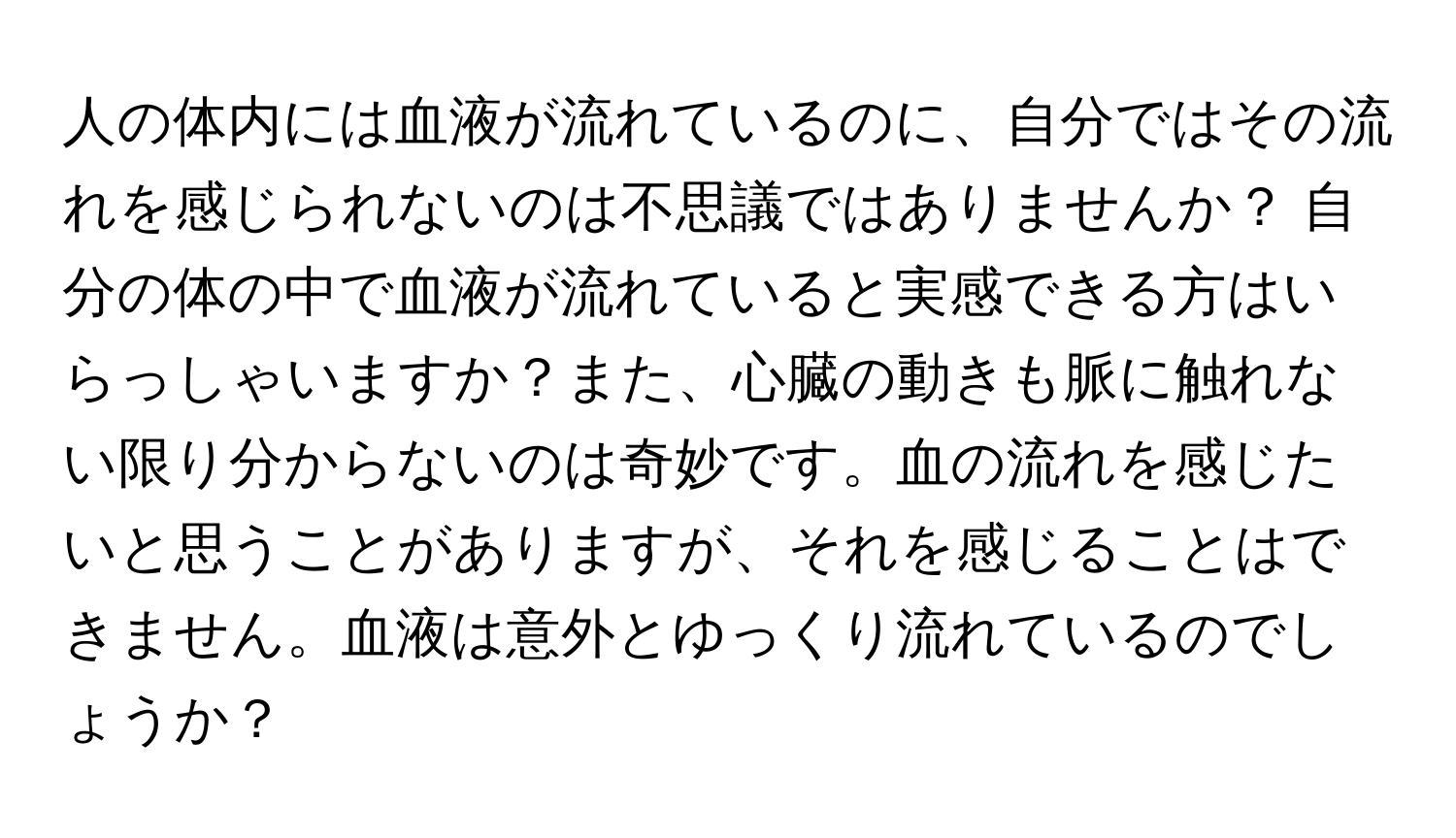 人の体内には血液が流れているのに、自分ではその流れを感じられないのは不思議ではありませんか？ 自分の体の中で血液が流れていると実感できる方はいらっしゃいますか？また、心臓の動きも脈に触れない限り分からないのは奇妙です。血の流れを感じたいと思うことがありますが、それを感じることはできません。血液は意外とゆっくり流れているのでしょうか？