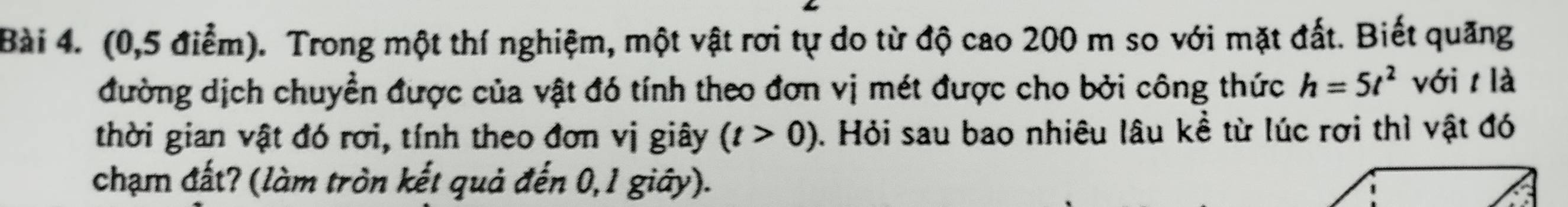 (0,5 điểm). Trong một thí nghiệm, một vật rơi tự do từ độ cao 200 m so với mặt đất. Biết quăng 
đường dịch chuyển được của vật đó tính theo đơn vị mét được cho bởi công thức h=5t^2 với t là 
thời gian vật đó rơi, tính theo đơn vị giây (t>0). Hỏi sau bao nhiêu lâu kề từ lúc rợi thì vật đó 
chạm đất? (làm tròn kết quả đến 0,1 giây).