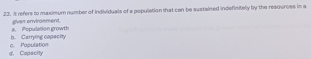 It refers to maximum number of individuals of a population that can be sustained indefinitely by the resources in a
given environment.
a. Population growth
b. Carrying capacity
c. Population
d. Capacity