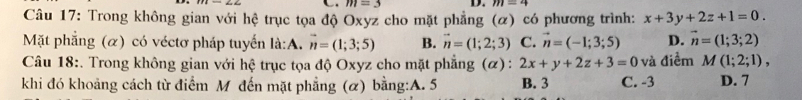 m=3
D. m=4
Câu 17: Trong không gian với hệ trục tọa độ Oxyz cho mặt phẳng (α) có phương trình: x+3y+2z+1=0. 
Mặt phẳng (α) có véctơ pháp tuyến là:A. vector n=(1;3;5) B. vector n=(1;2;3) C. vector n=(-1;3;5) D. vector n=(1;3;2)
Câu 18:. Trong không gian với hệ trục tọa độ Oxyz cho mặt phẳng (α) : 2x+y+2z+3=0 và điểm M(1;2;1), 
khi đó khoảng cách từ điểm M đến mặt phẳng (α) bằng:A. 5 B. 3 C. -3 D. 7