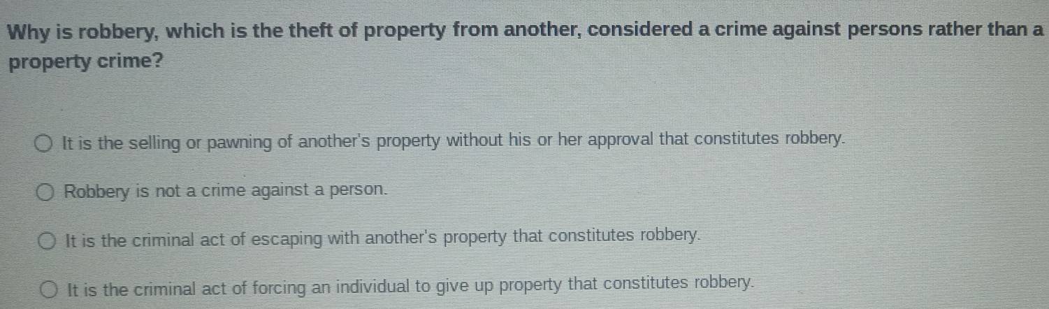 Why is robbery, which is the theft of property from another, considered a crime against persons rather than a
property crime?
It is the selling or pawning of another's property without his or her approval that constitutes robbery.
Robbery is not a crime against a person.
It is the criminal act of escaping with another's property that constitutes robbery.
It is the criminal act of forcing an individual to give up property that constitutes robbery.