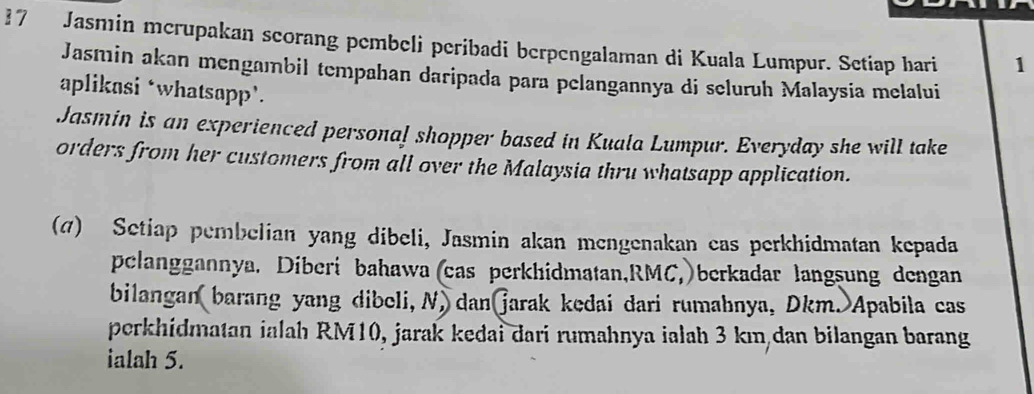 Jasmin mcrupakan scorang pembeli peribadi berpengalaman di Kuala Lumpur. Setiap hari 1 
Jasmin akan mengambil tempahan daripada para pelangannya di seluruh Malaysia melalui 
aplikasi ‘whatsapp’. 
Jasmin is an experienced persona! shopper based in Kuala Lumpur. Everyday she will take 
orders from her customers from all over the Malaysia thru whatsapp application. 
(@) Setiap pembelian yang dibeli, Jasmin akan mengenakan cas perkhidmatan kepada 
pelanggannya. Diberi bahawa(cas perkhidmatan, RMC,)berkadar langsung dengan 
bilangan barang yang dibeli, N, dan jarak kedai dari rumahnya, Dkm. Apabila cas 
perkhidmatan ialah RM10, jarak kedai dari rumahnya ialah 3 km dan bilangan barang 
ialah 5.