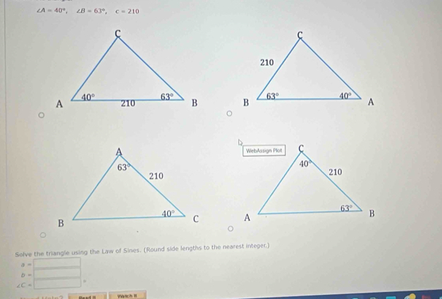 ∠ A=40°,∠ B=63°,c=210

Solve the triangle using the Law of Sines. (Round side lengths to the nearest integer.)
a=□
b=□
∠ C=□
Watch III