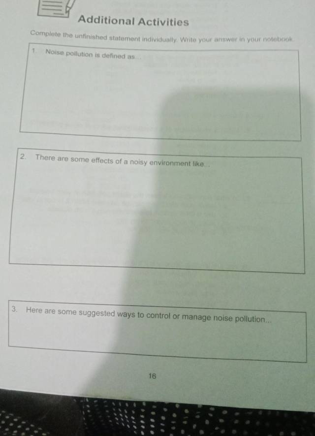 Additional Activities 
Complete the unfinished statement individually. Write your answer in your notebook. 
1. Noise pollution is defined as . 
2. There are some effects of a noisy environment like... 
3. Here are some suggested ways to control or manage noise pollution... 
16