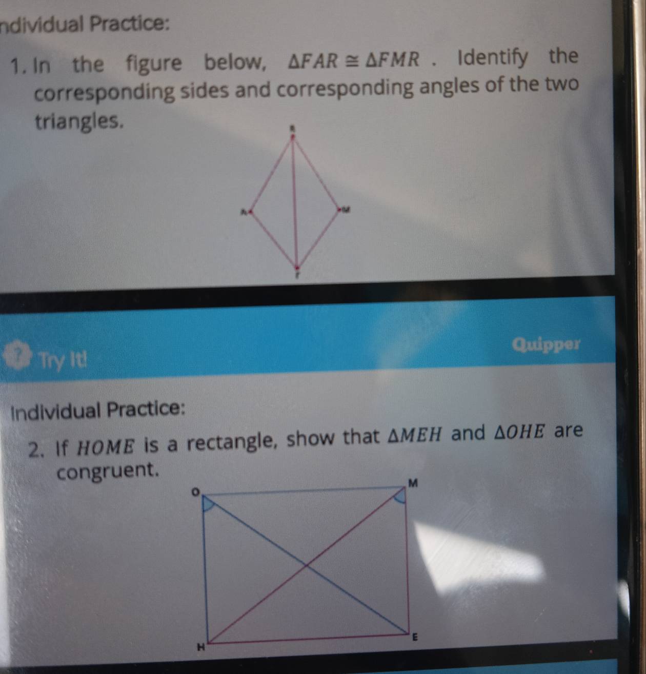 Individual Practice: 
1. In the figure below, △ FAR≌ △ FMR. Identify the 
corresponding sides and corresponding angles of the two 
triangles. 
a Try It! 
Quipper 
Individual Practice: 
2. If HOME is a rectangle, show that △ MEH and △ OHE are 
congruent.