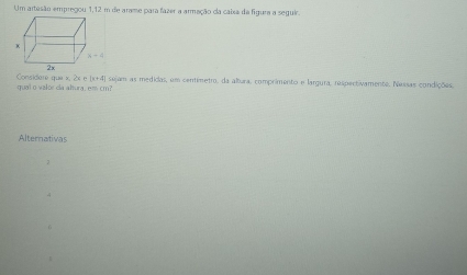 Um artesão empregou 1,12 m de arame para fazer a armação da cabxa da figura a seguir.
qual o valor da altura, em cm? Considare que x, 2x e |x+4| sejam as medicias, em centimetro, da albura. comprimento e largura, respectivamente. Nessas condições,
Alternativas