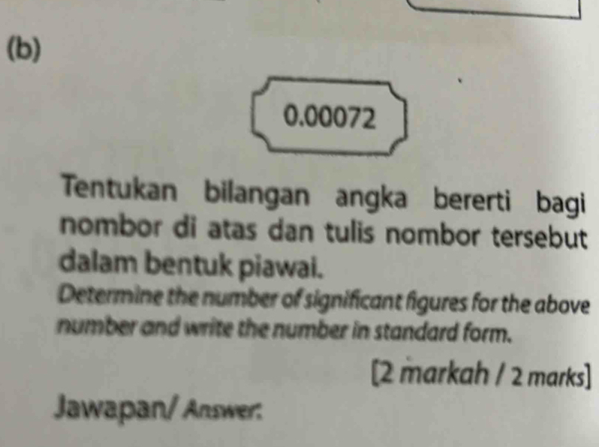 0.00072
Tentukan bilangan angka bererti bagi 
nombor di atas dan tulis nombor tersebut 
dalam bentuk piawai. 
Determine the number of significant figures for the above 
number and write the number in standard form. 
[2 markah / 2 marks] 
Jawapan/ Answer: