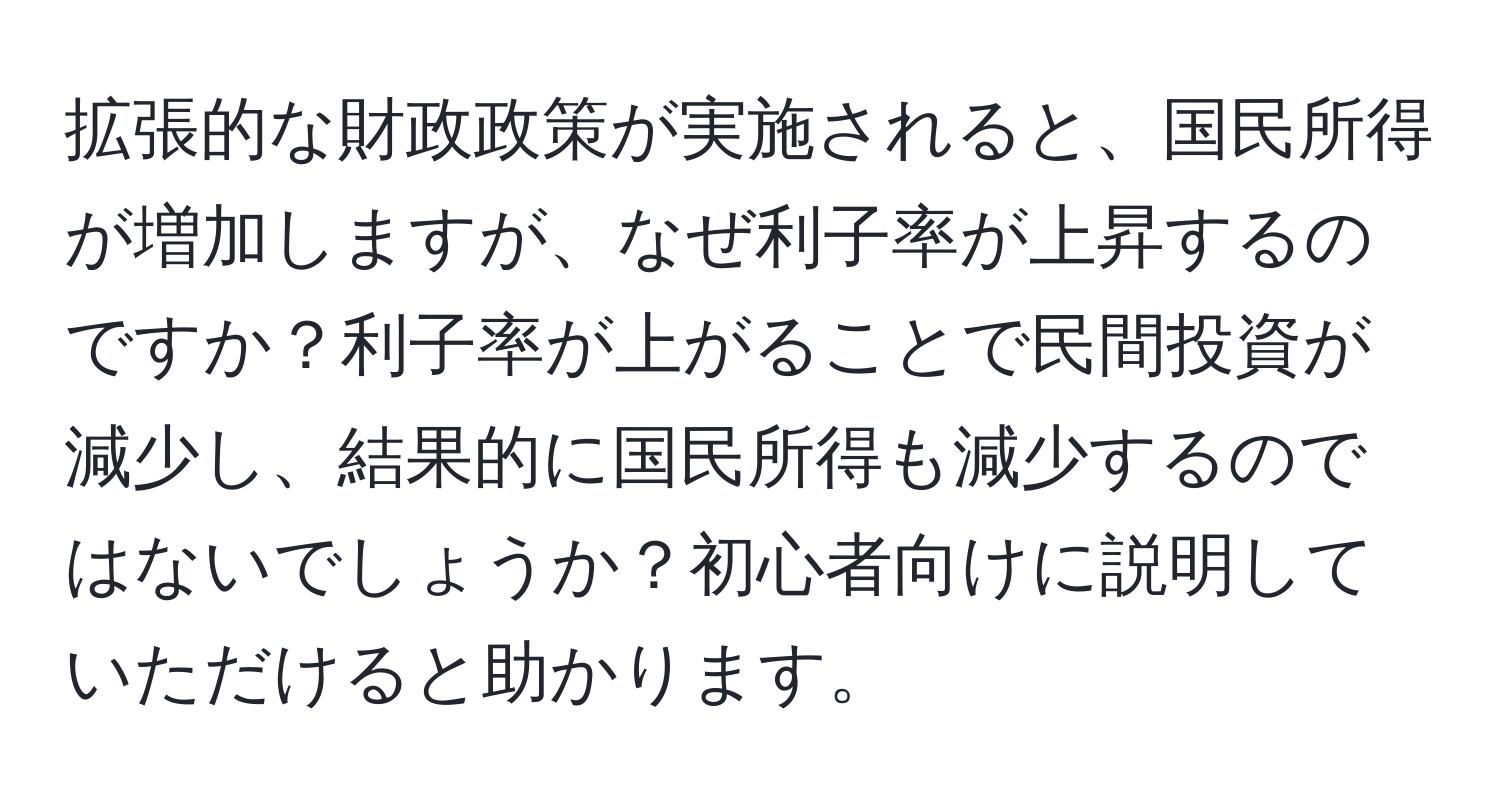 拡張的な財政政策が実施されると、国民所得が増加しますが、なぜ利子率が上昇するのですか？利子率が上がることで民間投資が減少し、結果的に国民所得も減少するのではないでしょうか？初心者向けに説明していただけると助かります。