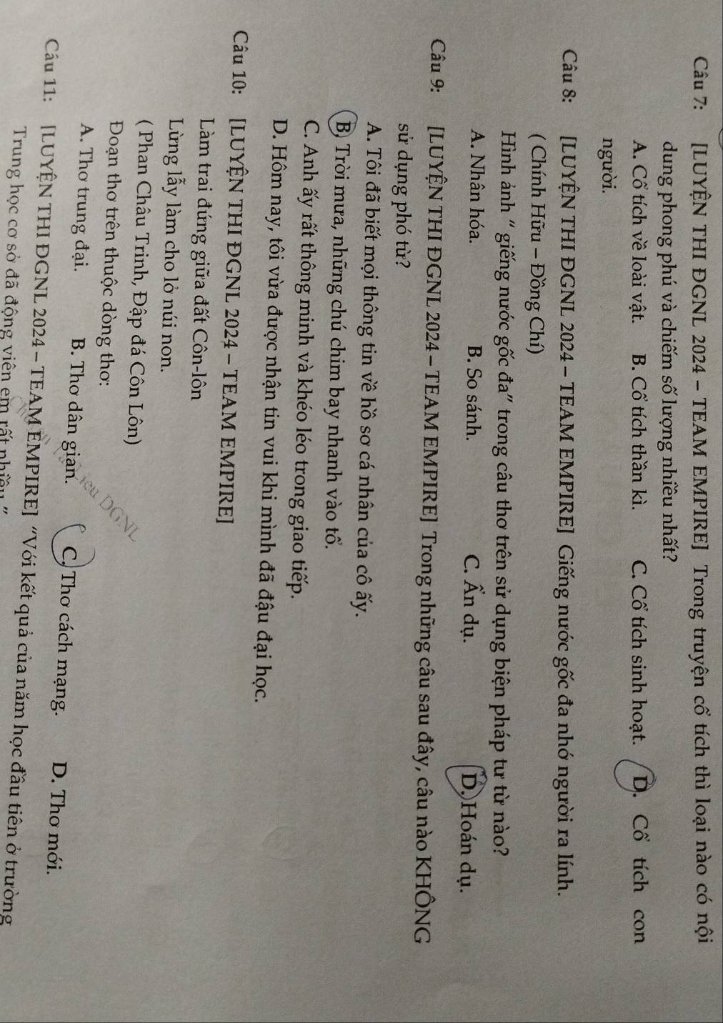 [LUYÊN THI ĐGNL 2024 - TEAM EMPIRE] Trong truyện cổ tích thì loại nào có nội
dung phong phú và chiếm số lượng nhiều nhất?
A. Cổ tích về loài vật. B. Cổ tích thần kì. C. Cổ tích sinh hoạt. D. Cổ tích con
người.
Câu 8: :[LUYÊN THI ĐGNL 2024 - TEAM EMPIRE] Giếng nước gốc đa nhớ người ra lính.
( Chính Hữu - Đồng Chí)
Hình ảnh “ giếng nước gốc đa" trong câu thơ trên sử dụng biện pháp tư từ nào?
A. Nhân hóa. B. So sánh. C. Ấn dụ. D.Hoán dụ.
Câu 9: *[LUYỆN THI ĐGNL 2024 - TEAM EMPIRE] Trong những câu sau đây, câu nào KHÔNG
sử dụng phó từ?
A. Tôi đã biết mọi thông tin về hồ sơ cá nhân của cô ấy.
B) Trời mưa, những chú chim bay nhanh vào tổ.
C. Anh ấy rất thông minh và khéo léo trong giao tiếp.
D. Hôm nay, tôi vừa được nhận tin vui khi mình đã đậu đại học.
Câu 10: [LUYỆN THI ĐGNL 2024 - TEAM EMPIRE]
Làm trai đứng giữa đất Côn-lôn
Lừng lẫy làm cho lở núi non.
( Phan Châu Trinh, Đập đá Côn Lôn)
Đoạn thơ trên thuộc dòng thơ:
A. Thơ trung đại. B. Thơ dân gian. C, Thơ cách mạng. D. Thơ mới.
Cầu 11: [LUYÊN THI ĐGNL 2024 - TEAM EMPIRE] “Với kết quả của năm học đầu tiên ở trường
Trung học cơ sở đã động viên em rất nhiều ''