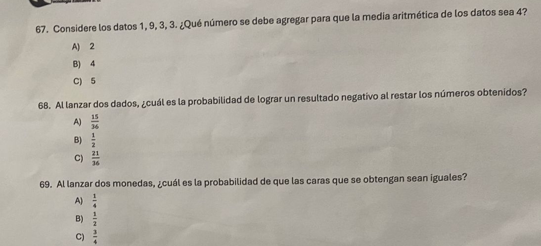 Considere los datos 1, 9, 3, 3. ¿Qué número se debe agregar para que la media aritmética de los datos sea 4?
A) 2
B) 4
C) 5
68. Al lanzar dos dados, ¿cuál es la probabilidad de lograr un resultado negativo al restar los números obtenidos?
A)  15/36 
B)  1/2 
C)  21/36 
69. Al lanzar dos monedas, ¿cuál es la probabilidad de que las caras que se obtengan sean iguales?
A)  1/4 
B)  1/2 
C)  3/4 