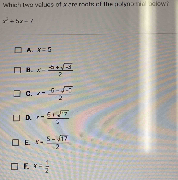 Which two values of xare roots of the polynomial below?
x^2+5x+7
A. x=5
B. x= (-5+sqrt(-3))/2 
C. x= (-5-sqrt(-3))/2 
D. x= (5+sqrt(17))/2 
E. x= (5-sqrt(17))/2 
F. x= 1/2 