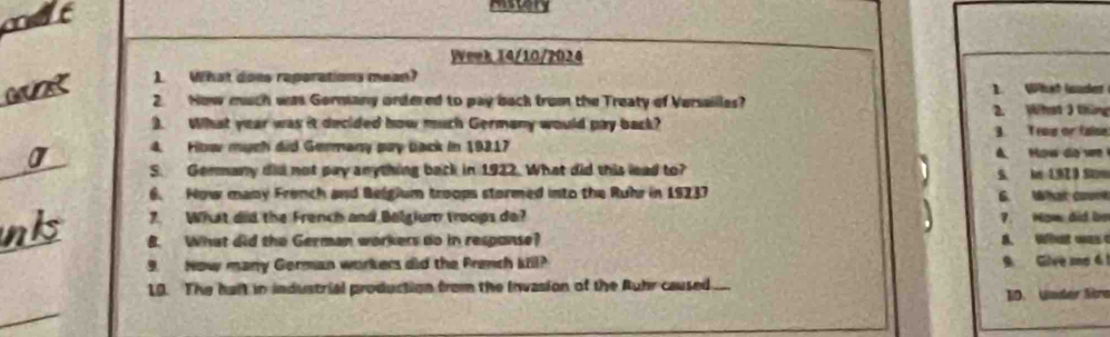 mut 

Week 14/10/2024 
wunk 1 What does reporations mean? 
2 Now much was Gormany ordered to pay back trom the Treaty of Versaillas? 1. What louder 
2. Whst 3 tháng 
). What year was it decided how much Germany would pay back? 
4. How much did Germany pay back in 19217 3. Tras or false 
A How do we 
S. Germany did not pay anything back in 1922. What did this lead to? 
6. How many Fronch and Belgium troops stormed into the Ruhr in 19237 S. im 1,92 9 Sm 6. What coe 
7. What did the French and Belgium troops do? 7. Now did be 
' 
nk B. What did the German workers do in response? A. What was 
9. Now many German workers did the Prench kil? 
9 Give me 6 
10. The haft in industrial production from the Invasion of the Ruhr caused. 10. Under Stra