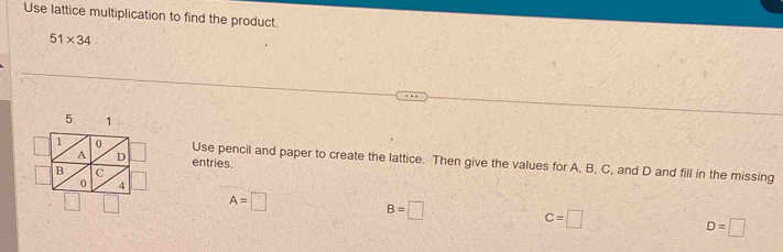 Use lattice multiplication to find the product.
51* 34
entries. 
Use pencil and paper to create the lattice. Then give the values for A, B, C, and D and fill in the missing
A=□
B=□
c=□
D=□