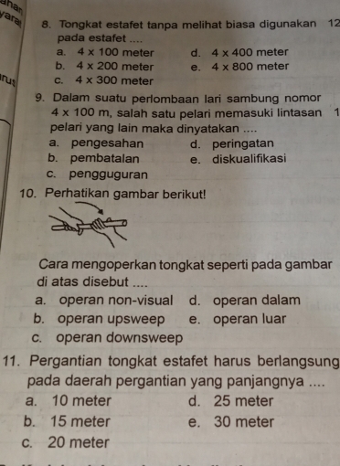 han
ara 8. Tongkat estafet tanpa melihat biasa digunakan 12
pada estafet ....
a. 4* 100 meter d. 4* 400 meter
b. 4* 200 meter e. 4* 800 meter
rus C. 4* 300 meter
9. Dalam suatu perlombaan lari sambung nomor
4* 100m , salah satu pelari memasuki lintasan 1
pelari yang lain maka dinyatakan ....
a. pengesahan d. peringatan
b. pembatalan e. diskualifikasi
c. pengguguran
10. Perhatikan gambar berikut!
Cara mengoperkan tongkat seperti pada gambar
di atas disebut ....
a. operan non-visual d. operan dalam
b. operan upsweep e. operan luar
c. operan downsweep
11. Pergantian tongkat estafet harus berlangsung
pada daerah pergantian yang panjangnya ....
a. 10 meter d. 25 meter
b. 15 meter e. 30 meter
c. 20 meter