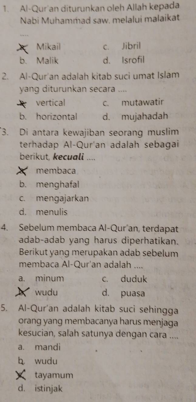 Al-Qur'an diturunkan oleh Allah kepada
Nabi Muhammad saw. melalui malaikat
Mikail c. Jibril
b. Malik d. Isrofil
2. Al-Qur'an adalah kitab suci umat Islam
yang diturunkan secara ....
vertical c. mutawatir
b. horizontal d. mujahadah
3. Di antara kewajiban seorang muslim
terhadap Al-Qur'an adalah sebagai
berikut, kecuali ....
membaca
b. menghafal
c. mengajarkan
d. menulis
4. Sebelum membaca Al-Qur’an, terdapat
adab-adab yang harus diperhatikan.
Berikut yang merupakan adab sebelum
membaca Al-Qur'an adalah ....
a. minum c. duduk
wudu d. puasa
5. Al-Qur'an adalah kitab suci sehingga
orang yang membacanya harus menjaga
kesucian, salah satunya dengan cara ....
a. mandi
b. wudu
tayamum
d. istinjak