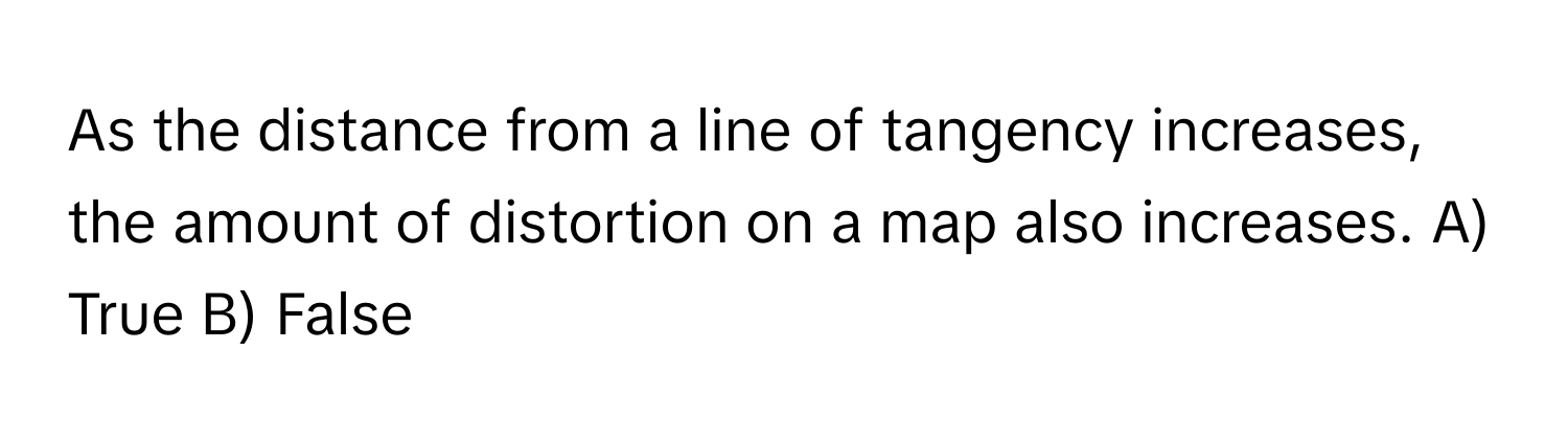 As the distance from a line of tangency increases, the amount of distortion on a map also increases.  A) True B) False