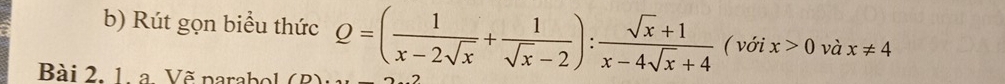 Rút gọn biểu thức Q=( 1/x-2sqrt(x) + 1/sqrt(x)-2 ): (sqrt(x)+1)/x-4sqrt(x)+4  ( với x>0 và x!= 4
Bài 2. 1. a. Vẽ parabol