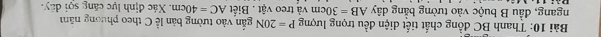 Thanh BC đồng chất tiết diện đều trọng lượng P=20N gắn vào tường bản lề C theo phương năm 
ngang, đầu B buộc vào tường bằng dây AB=30cm và treo vật . Biết AC=40cm 1. Xác định lực căng sọi dây.