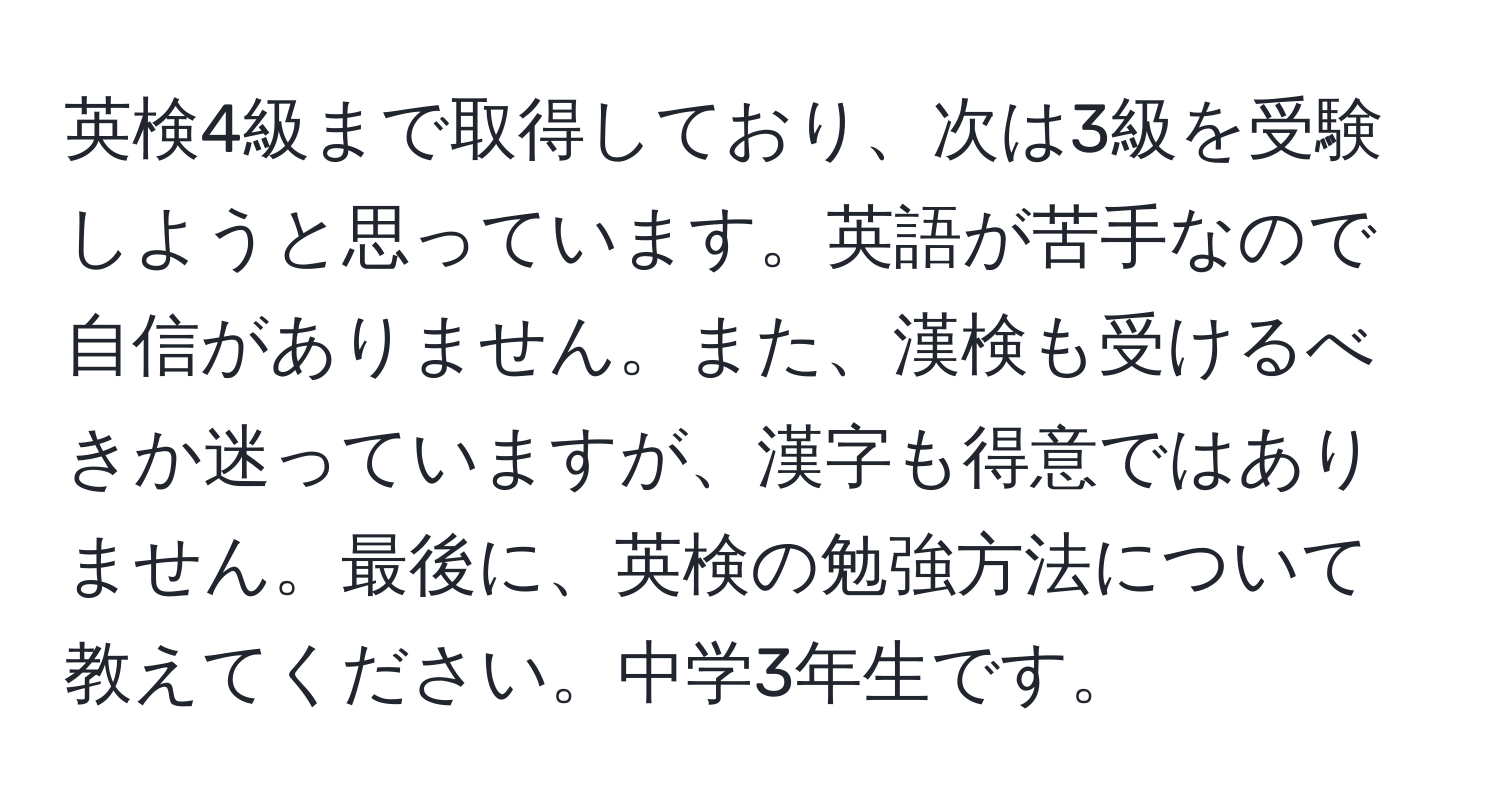 英検4級まで取得しており、次は3級を受験しようと思っています。英語が苦手なので自信がありません。また、漢検も受けるべきか迷っていますが、漢字も得意ではありません。最後に、英検の勉強方法について教えてください。中学3年生です。