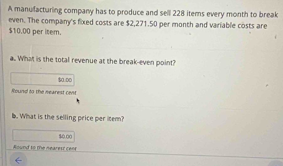 A manufacturing company has to produce and sell 228 items every month to break 
even. The company's fixed costs are $2,271.50 per month and variable costs are
$10.00 per item. 
a. What is the total revenue at the break-even point?
$0.00
Round to the nearest cent 
b. What is the selling price per item?
$0.00
Round to the nearest cent