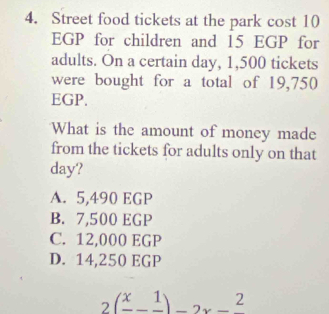 Street food tickets at the park cost 10
EGP for children and 15 EGP for
adults. On a certain day, 1,500 tickets
were bought for a total of 19,750
EGP.
What is the amount of money made
from the tickets for adults only on that
day?
A. 5,490 EGP
B. 7,500 EGP
C. 12,000 EGP
D. 14,250 EGP
2(frac x-frac 1)-2x-frac 2