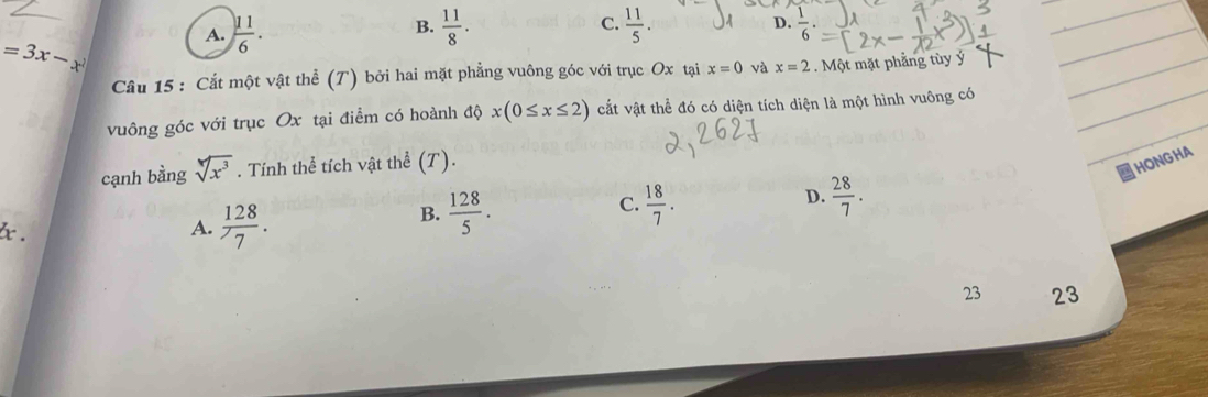 =3x-x^2
A.  11/6 .  11/8 . C.  11/5 . 
B.
D.  1/6 . 
_
_
Câu 15 : Cắt một vật thể (T) bởi hai mặt phẳng vuông góc với trục Ox tại x=0 và x=2. Một mặt phảng tùy ý_
_
vuông góc với trục Ox tại điểm có hoành độ x(0≤ x≤ 2) cắt vật thể đó có diện tích diện là một hình vuông có_
cạnh bằng sqrt[4](x^3). Tính thể tích vật thể (T).
HONGHA
B.  128/5 .  18/7 .  28/7 . 
C.
D.
x.
A.  128/7 . 
23 23