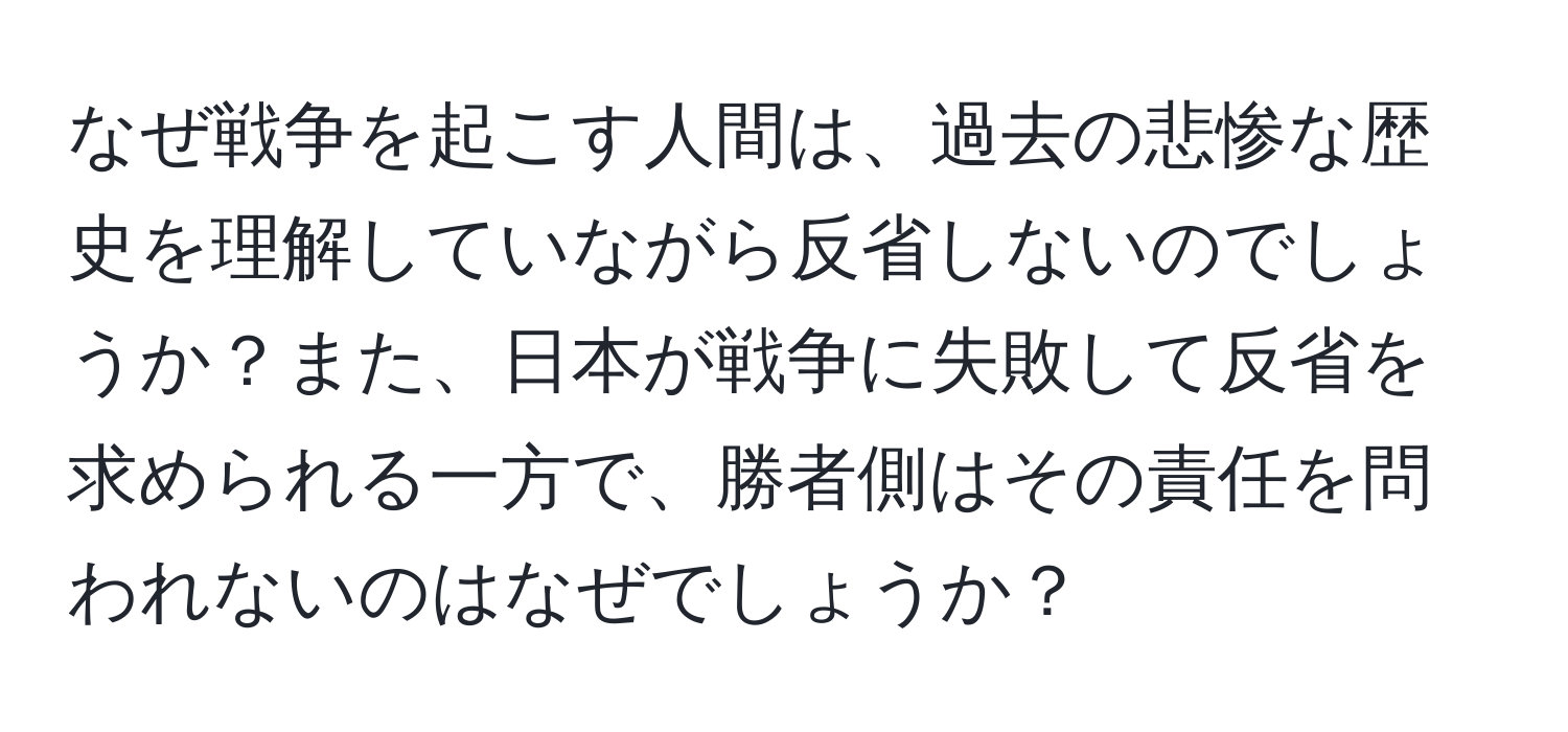 なぜ戦争を起こす人間は、過去の悲惨な歴史を理解していながら反省しないのでしょうか？また、日本が戦争に失敗して反省を求められる一方で、勝者側はその責任を問われないのはなぜでしょうか？