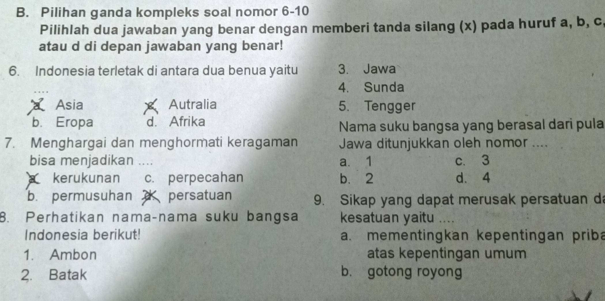 Pilihan ganda kompleks soal nomor 6-10
Pilihlah dua jawaban yang benar dengan memberi tanda silang (x) pada huruf a, b, c
atau d di depan jawaban yang benar!
6. Indonesia terletak di antara dua benua yaitu 3. Jawa
4. Sunda
Asia Autralia 5. Tengger
b. Eropa d. Afrika
Nama suku bangsa yang berasal dari pula
7. Menghargai dan menghormati keragaman Jawa ditunjukkan oleh nomor ....
bisa menjadikan .... a. 1 c. 3
kerukunan c. perpecahan b. 2 d. 4
b. permusuhan persatuan
9. Sikap yang dapat merusak persatuan da
8. Perhatikan nama-nama suku bangsa kesatuan yaitu ....
Indonesia berikut! a. mementingkan kepentingan priba
1. Ambon atas kepentingan umum
2. Batak b. gotong royong