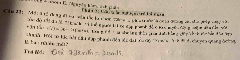 0ng 4 nhóm E: Nguyên hàm, tích phân 
* Phần 3: Câu trắc nghiệm trả lời ngắn 
Câu 21: Một ô tô đang đi với vận tốc lớn hơn 72km/ h, phía trước là đoạn đường chi cho phép chạy với 
tốc độ tối đa là 72km/h, vì thể người lái xe đạp phanh để ô tô chuyên động chậm dần đều với 
vận tốc v(t)=30-2t(m/s) , trong đó 7 là khoảng thời gian tính bằng giây kể từ lúc bắt đầu đạp 
phanh. Hỏi từ lúc bắt đầu đạp phanh đến lúc đạt tốc độ 72km/ h, ô tô đã di chuyển quãng đường 
là bao nhiêu mét? 
Trả lời: