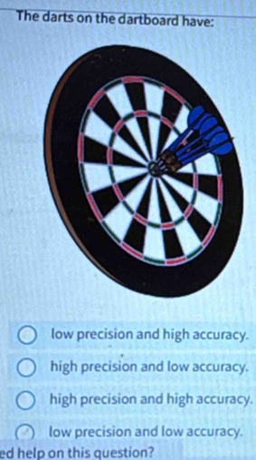 The darts on the dartboard have:
low precision and high accuracy.
high precision and low accuracy.
high precision and high accuracy.
low precision and low accuracy.
ed help on this question?