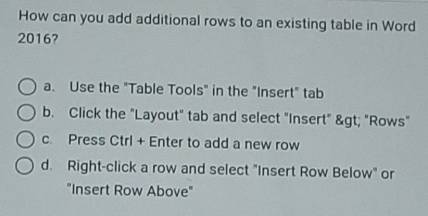 How can you add additional rows to an existing table in Word
2016?
a. Use the "Table Tools" in the "Insert" tab
b. Click the "Layout" tab and select "Insert" > "Rows"
c Press Ctrl + Enter to add a new row
d. Right-click a row and select "Insert Row Below" or
"Insert Row Above"