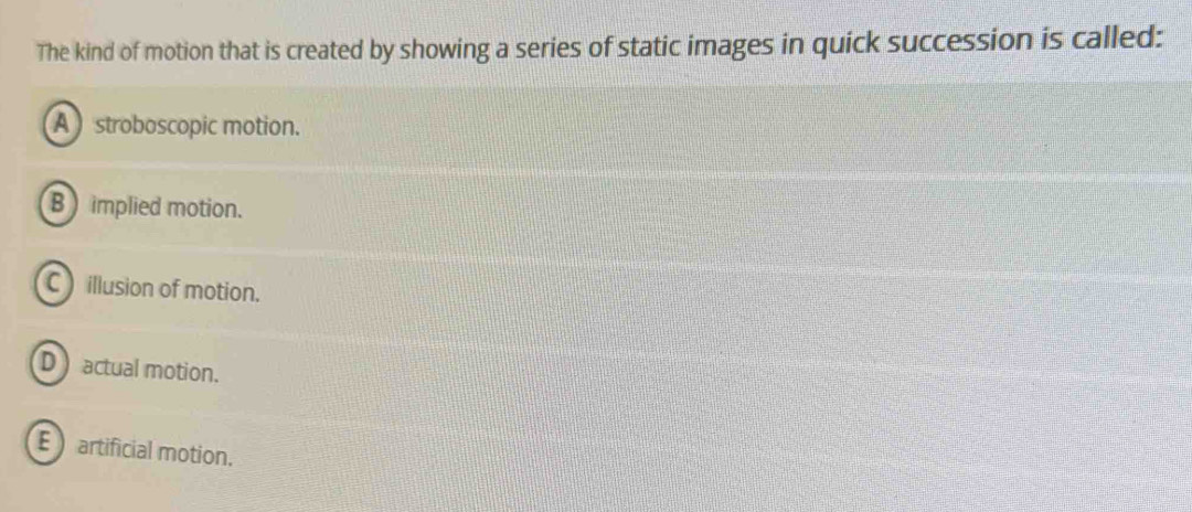 The kind of motion that is created by showing a series of static images in quick succession is called:
A stroboscopic motion.
B ) implied motion.
C )illusion of motion.
D actual motion.
E artificial motion.