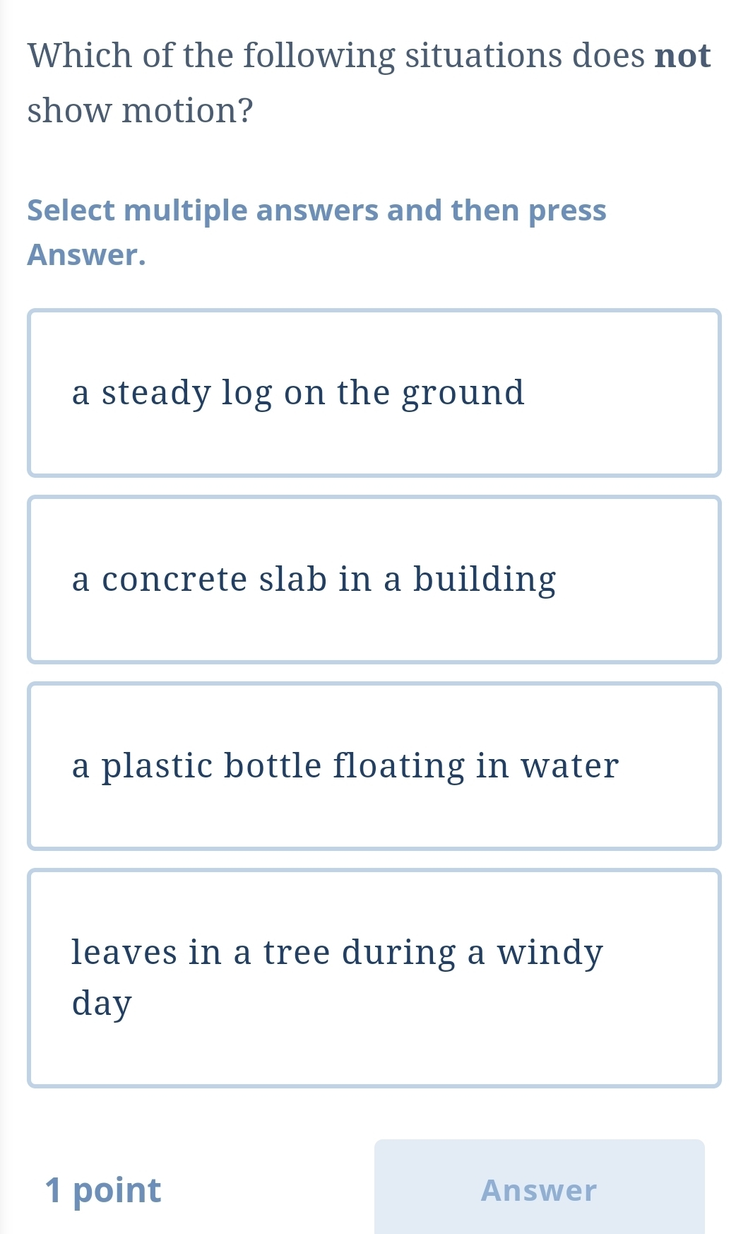 Which of the following situations does not
show motion?
Select multiple answers and then press
Answer.
a steady log on the ground
a concrete slab in a building
a plastic bottle floating in water
leaves in a tree during a windy
day
1 point Answer