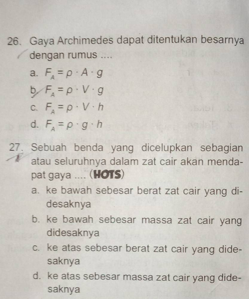 Gaya Archimedes dapat ditentukan besarnya
dengan rumus ....
a. F_A=rho · A· g
b F_A=rho · V· g
C. F_A=rho · V· h
d. F_A=rho · g· h
27. Sebuah benda yang dicelupkan sebagian
atau seluruhnya dalam zat cair akan menda-
pat gaya .... (HOTS)
a. ke bawah sebesar berat zat cair yang di-
desaknya
b. ke bawah sebesar massa zat cair yang
didesaknya
c. ke atas sebesar berat zat cair yang dide-
saknya
d. ke atas sebesar massa zat cair yang dide-
saknya