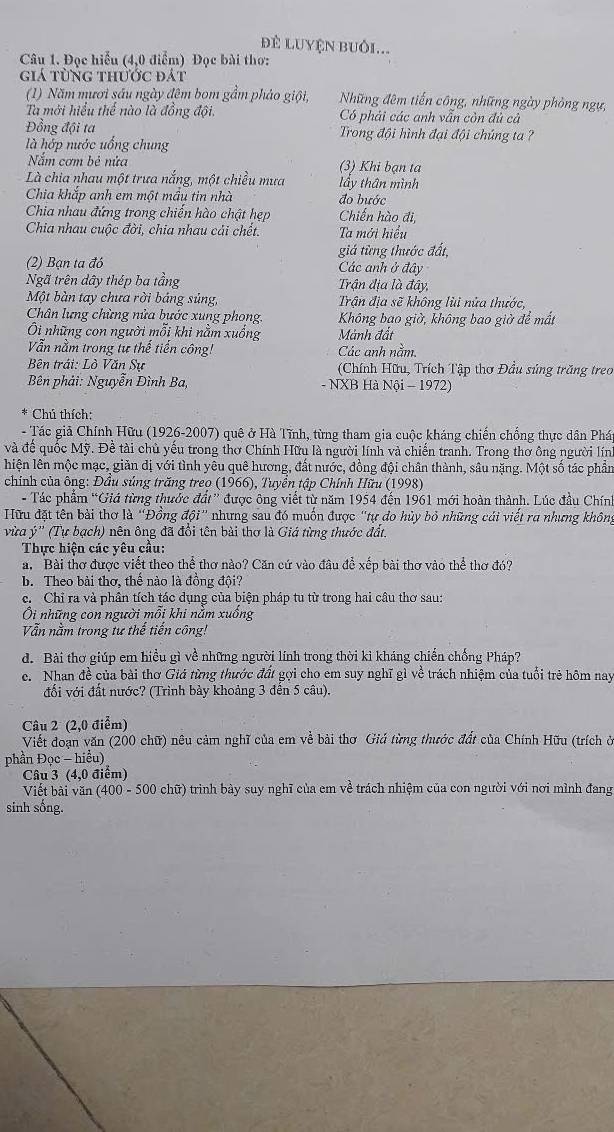 để Luyện buôi...
Câu 1. Đọc hiểu (4,0 điểm) Đọc bài thơ:
giá từng thước đát
(1) Năm mươi sáu ngày đêm bom gầm pháo giội, Những đêm tiến công, những ngày phòng ngự,
Ta mới hiểu thể nào là đồng đội. Có phải các anh vẫn còn đủ cả
Đồng đội ta  Trong đội hình đại đội chúng ta ?
là hớp nước uống chung
Nắm cơm bẻ nửa (3) Khi bạn ta
Là chia nhau một trưa nắng, một chiều mưa lầy thân mình
Chia khắp anh em một mầu tin nhà đo bước
Chia nhau đứng trong chiến hào chật hẹp Chiến hào đi,
Chia nhau cuộc đời, chia nhau cải chết. Ta mới hiểu
giá từng thước đất,
(2) Bạn ta đó Các anh ở đây
Ngã trên dây thép ba tầng Trận địa là đây,
Một bàn tay chưa rời báng súng, Trận địa sẽ không lùi nửa thước,
Chân lưng chừng nửa bước xung phong. Không bao giờ, không bao giờ để mắt
Ôi những con người mỗi khi nằm xuồng Mảnh đất
Vẫn nằm trong tự thể tiền công! Các anh nằm.
Bên trái: Lò Văn Sự  (Chính Hữu, Trích Tập thơ Đầu súng trăng treo
Bên phải: Nguyễn Đình Ba, - NXB Hà Nội - 1972)
* Chú thích:
- Tác giả Chính Hữu (1926-2007) quê ở Hà Tĩnh, từng tham gia cuộc kháng chiến chồng thực dân Phá
và đế quốc Mỹ. Đề tài chủ yếu trong thơ Chính Hữu là người lính và chiến tranh. Trong thơ ông người lín
lhiện lên mộc mạc, giản dị với tình yêu quê hương, đất nước, đồng đội chân thành, sâu nặng. Một số tác phần
chính của ông: Đầu súng trăng treo (1966), Tuyền tập Chính Hữu (1998)
- Tác phẩm “Giá từng thước đất” được ông viết từ năm 1954 đến 1961 mới hoàn thành. Lúc đầu Chính
Hữu đặt tên bài thơ là ''Đồng đội' nhưng sau đó muốn được 'tự do hủy bỏ những cái viết ra nhưng không
vừa ý'' (Tự bạch) nên ông đã đồi tên bài thơ là Giá từng thước đất,
Thực hiện các yêu cầu:
a. Bài thơ được viết theo thể thơ nào? Căn cứ vào đâu để xếp bài thơ vào thể thơ đó?
b. Theo bài thơ, thể nào là đồng đội?
c. Chỉ ra và phần tích tác dụng của biện pháp tu từ trong hai câu thơ sau:
Ôi những con người mỗi khi nằm xuống
Vẫn nằm trong tư thế tiến công!
d. Bài thơ giúp em hiều gì về những người lính trong thời kỉ kháng chiến chống Pháp?
c. Nhan đề của bài thơ Giả từng thước đất gợi cho em suy nghĩ gì về trách nhiệm của tuổi trẻ hôm nay
đối với đất nước? (Trình bày khoảng 3 đến 5 câu).
Câu 2 (2,0 điểm)
Viết đoạn văn (200 chữ) nêu cảm nghĩ của em về bài thơ Giá từng thước đất của Chính Hữu (trích ở
phần Đọc - hiểu)
Câu 3 (4,0 điểm)
Viết bài văn (400 - 500 chữ) trình bày suy nghĩ của em về trách nhiệm của con người với nơi mình đang
sinh sống.