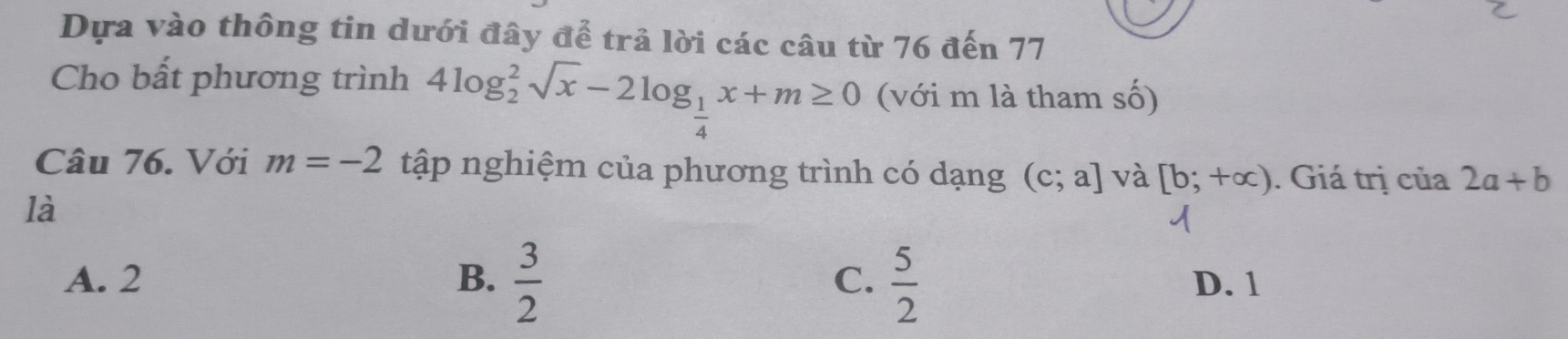 Dựa vào thông tin dưới đây để trả lời các câu từ 76 đến 77
Cho bất phương trình 4log _2^(2sqrt(x)-2log _frac 1)4x+m≥ 0 (với m là tham số)
Câu 76. Với m=-2 tập nghiệm của phương trình có dạng (c;a] và [b;+alpha ). Giá trị của 2a+b
là
A. 2 B.  3/2  C.  5/2  D. 1