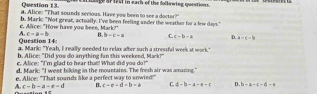 or the sentences to
furexchange or text in each of the following questions.
Question 13.
a. Alice: "That sounds serious. Have you been to see a doctor?"
b. Mark: "Not great, actually. I've been feeling under the weather for a few days."
c. Alice: "How have you been, Mark?"
A. c-a-b B. b-c-a C. c-b-a D. a-c-b
Question 14:
a. Mark: "Yeah, I really needed to relax after such a stressful week at work."
b. Alice: "Did you do anything fun this weekend, Mark?"
c. Alice: "I'm glad to hear that! What did you do?"
d. Mark: "I went hiking in the mountains. The fresh air was amazing."
e. Alice: "That sounds like a perfect way to unwind!"
A. c-b-a-e-d B. c-e-d-b-a C. d-b-a-e-c D. b-a-c-d-e