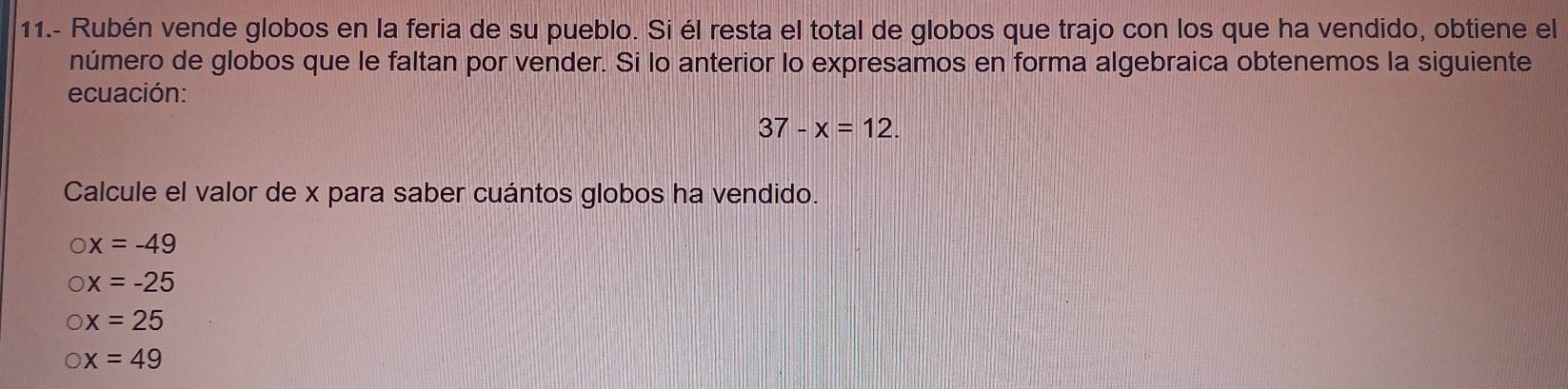 11.- Rubén vende globos en la feria de su pueblo. Si él resta el total de globos que trajo con los que ha vendido, obtiene el
número de globos que le faltan por vender. Si lo anterior lo expresamos en forma algebraica obtenemos la siguiente
ecuación:
37-x=12. 
Calcule el valor de x para saber cuántos globos ha vendido.
x=-49
x=-25
x=25
x=49