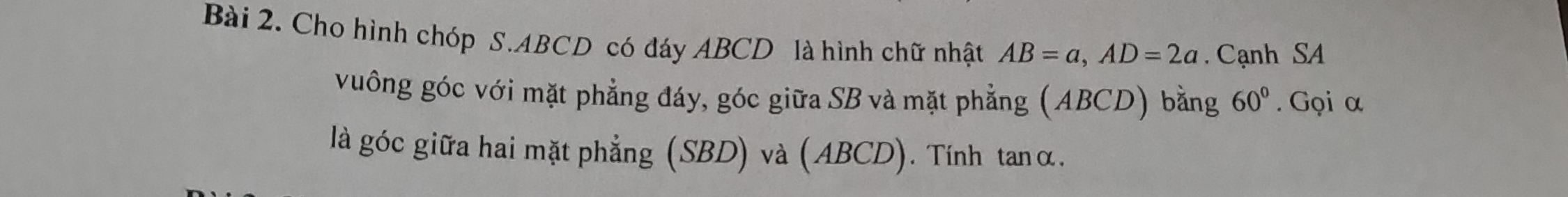 Cho hình chóp S. ABCD có đáy ABCD là hình chữ nhật AB=a, AD=2a Cạnh SA 
vuông góc với mặt phẳng đáy, góc giữa SB và mặt phẳng (ABCD) bằng 60°. Gọi α
là góc giữa hai mặt phẳng (SBD) và (ABCD). Tính tanα.