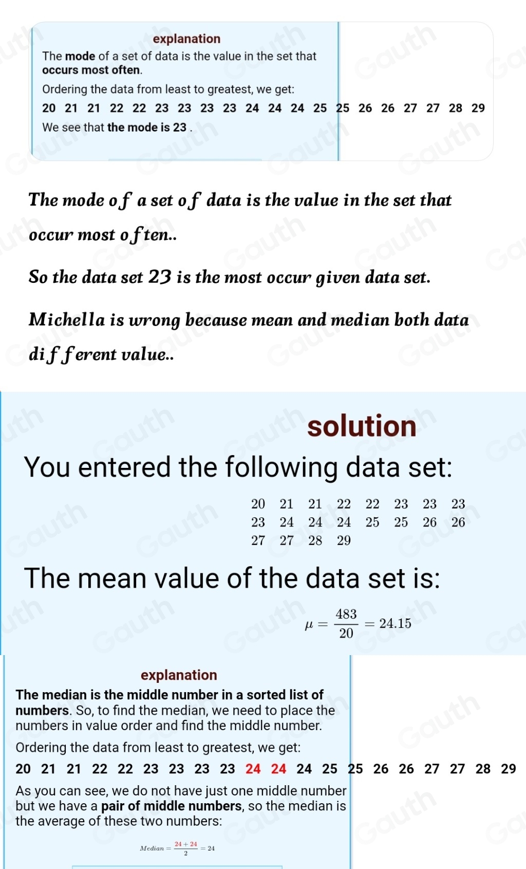 The mode o f a set o fdata is the value in the set that 
occur most o ften.. 
So the data set 23 is the most occur given data set. 
Michella is wrong because mean and median both data 
di fferent value.. 
solution 
You entered the following data set:
20 21 21 22 22 23 23 ₹23
23 24 24 24 25 25 26 26
27 27 28 29
The mean value of the data set is:
mu = 483/20 =24.15
explanation 
The median is the middle number in a sorted list of 
numbers. So, to find the median, we need to place the 
numbers in value order and find the middle number. 
Ordering the data from least to greatest, we get:
20 21 21 22 22 23 23 23 23 24 24 24 25 25 26 26 27 27 28 29
As you can see, we do not have just one middle number 
but we have a pair of middle numbers, so the median is 
the average of these two numbers: 
Median = (24+24)/2 =24
Table 1: []