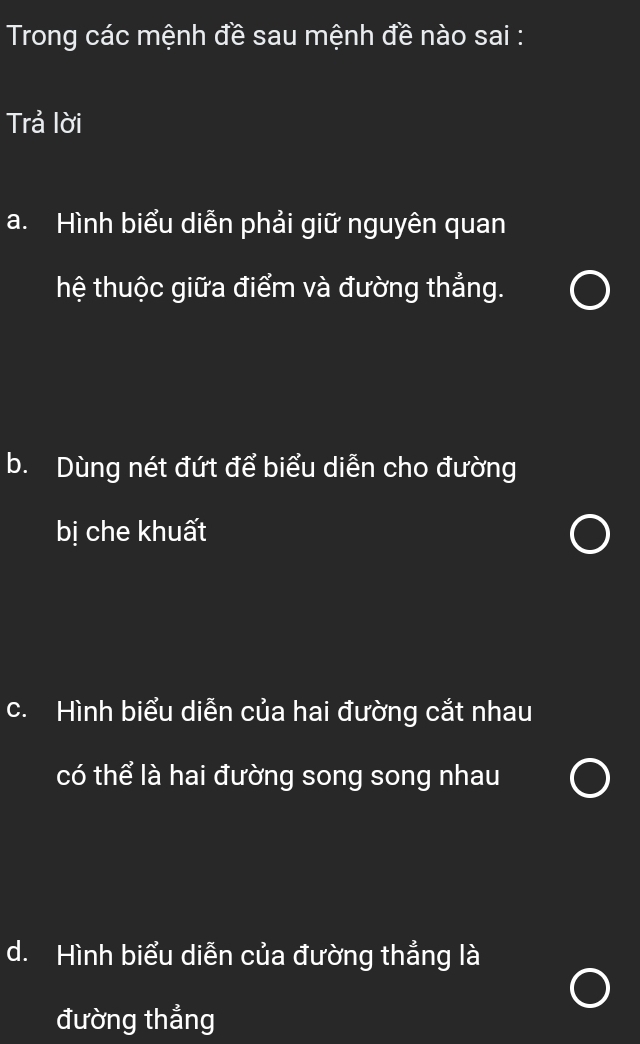 Trong các mệnh đề sau mệnh đề nào sai :
Trả lời
a. Hình biểu diễn phải giữ nguyên quan
hệ thuộc giữa điểm và đường thẳng.
b. Dùng nét đứt để biểu diễn cho đường
bị che khuất
c. Hình biểu diễn của hai đường cắt nhau
có thể là hai đường song song nhau
d. Hình biểu diễn của đường thẳng là
đường thẳng