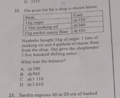 D. 5737
2op is shown below.
Nyaboke bought 3kg of sugar, 1 litre of
cooking oil and 4 packets of maize flour
from the shop. She gave the shopkeeper
3 five hundred shilling notes
What was the balance?
A. sh 390
B. sh945
C. sh 1 110
D. sh 2 610
23. Sandra requires 40 m 20 cm of barbed