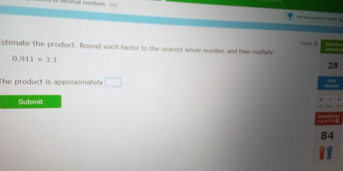 You have prizes to reveal! 
Video ⑥ Question 
Estimate the product. Round each factor to the nearest whole number, and then multiply. answeres
0.911* 3.1
28
The product is approximately □. Time 
elapsed 
Submit 
0 13 01