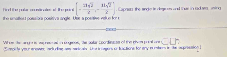 Find the polar coordinates of the point (- 11sqrt(2)/2 ,- 11sqrt(2)/2 ). Express the angle in degrees and then in radians, using 
the smallest possible positive angle. Use a positive value for r. 
When the angle is expressed in degrees, the polar coordinates of the given point are (□ ,□°). 
(Simplify your answer, including any radicals. Use integers or fractions for any numbers in the expression.)