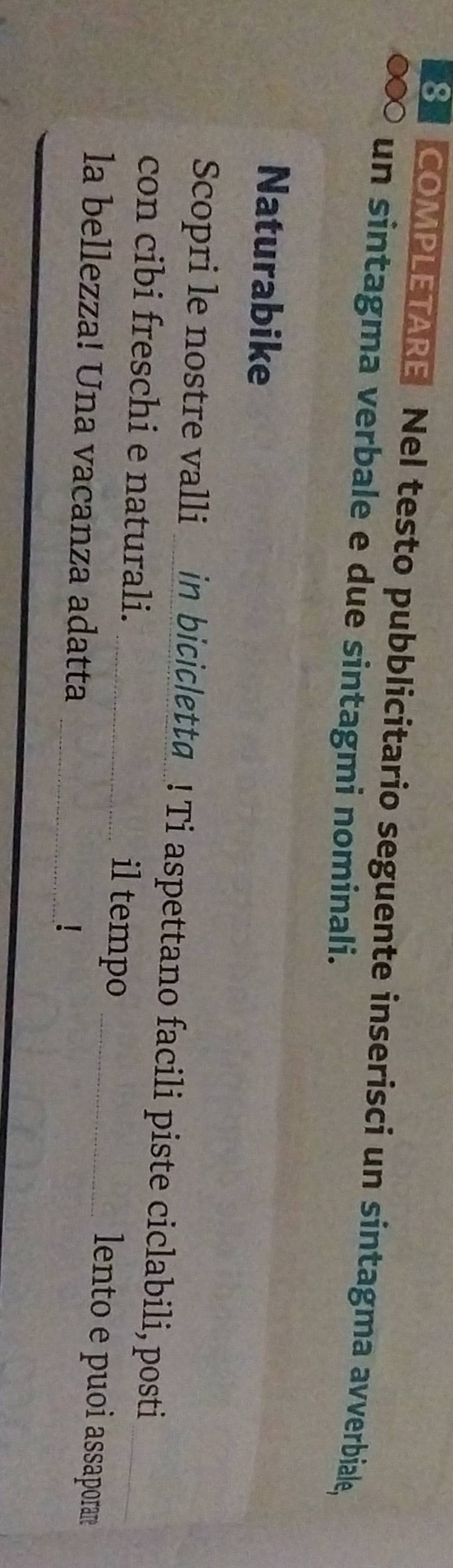 COMPLETARE Nel testo pubblicitario seguente inserisci un sintagma avverbiale, 
un sintagma verbale e due sintagmi nominali. 
Naturabike 
Scopri le nostre valli_ in bicicletta_ ! Ti aspettano facili piste ciclabili, posti_ 
con cibi freschi e naturali. _il tempo_ 
_ 
la bellezza! Una vacanza adatta 
lento e puoi assaporan