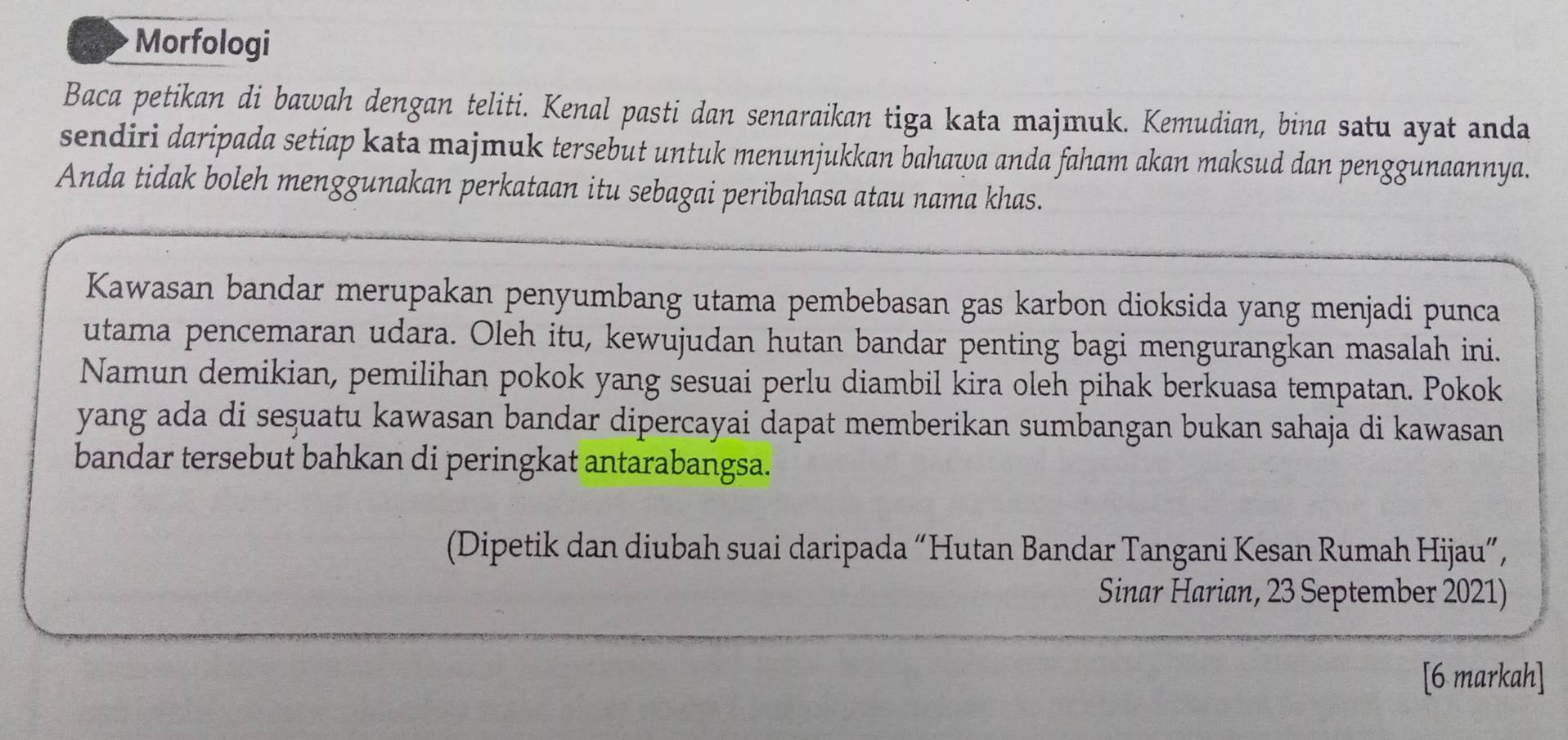 Morfologi 
Baca petikan di bawah dengan teliti. Kenal pasti dan senaraikan tiga kata majmuk. Kemudian, bina satu ayat anda 
sendiri daripada setiap kata majmuk tersebut untuk menunjukkan bahawa anda faham akan maksud dan penggunaannya. 
Anda tidak boleh menggunakan perkataan itu sebagai peribahasa atau nama khas. 
Kawasan bandar merupakan penyumbang utama pembebasan gas karbon dioksida yang menjadi punca 
utama pencemaran udara. Oleh itu, kewujudan hutan bandar penting bagi mengurangkan masalah ini. 
Namun demikian, pemilihan pokok yang sesuai perlu diambil kira oleh pihak berkuasa tempatan. Pokok 
yang ada di seşuatu kawasan bandar dipercayai dapat memberikan sumbangan bukan sahaja di kawasan 
bandar tersebut bahkan di peringkat antarabangsa. 
(Dipetik dan diubah suai daripada “Hutan Bandar Tangani Kesan Rumah Hijau”, 
Sinar Harian, 23 September 2021) 
[6 markah]