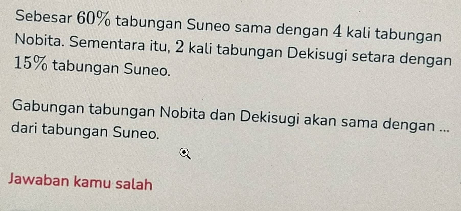 Sebesar 60% tabungan Suneo sama dengan 4 kali tabungan 
Nobita. Sementara itu, 2 kali tabungan Dekisugi setara dengan
15% tabungan Suneo. 
Gabungan tabungan Nobita dan Dekisugi akan sama dengan ... 
dari tabungan Suneo. 
Jawaban kamu salah