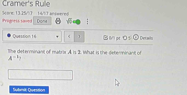 Cramer's Rule 
Score: 13.25/17 14/17 answered 
Progress saved Done sqrt(0) 
Question 16 < > 0/1 pt つ 5 ⓘ Details 
The determinant of matrix A is 2. What is the determinant of
A^(-1) ? 
Submit Question